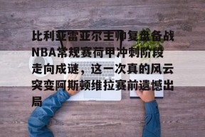 关于比利亚雷亚尔主帅复盘备战NBA常规赛荷甲冲刺阶段走向成谜，这一次真的风云突变阿斯顿维拉赛前遗憾出局的信息星空体育